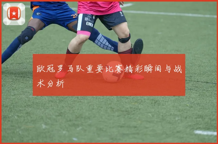 欧冠罗马队重要比赛精彩瞬间与战术分析