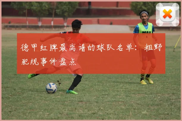 德甲红牌最离谱的球队名单：粗野犯规事件盘点