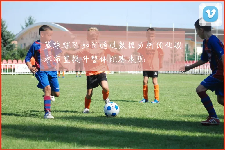 篮球球队如何通过数据分析优化战术布置提升整体比赛表现