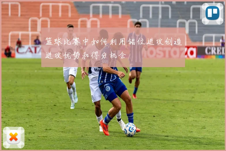 篮球比赛中如何利用错位进攻创造进攻优势和得分机会