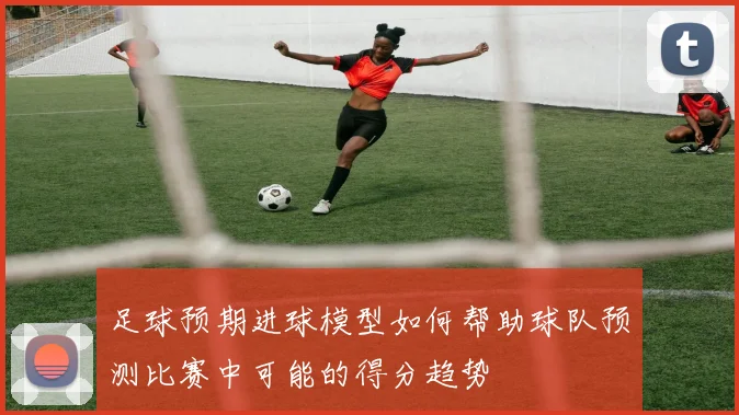 足球预期进球模型如何帮助球队预测比赛中可能的得分趋势