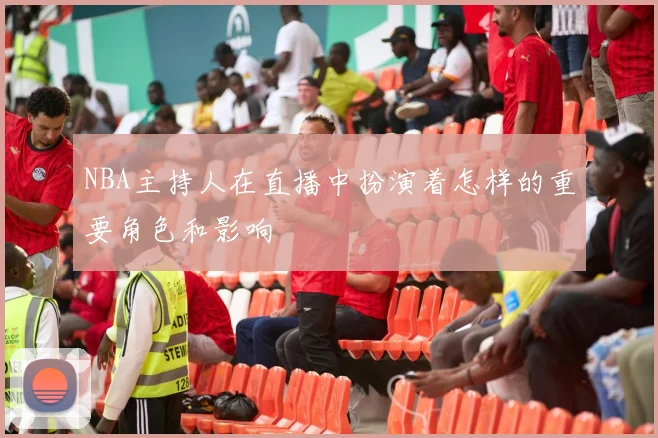 NBA主持人在直播中扮演着怎样的重要角色和影响