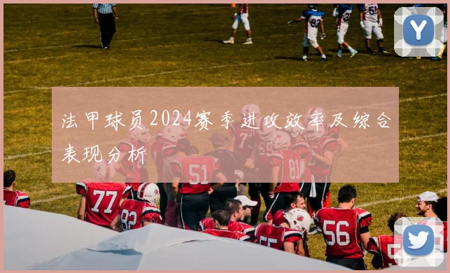 法甲球员2024赛季进攻效率及综合表现分析