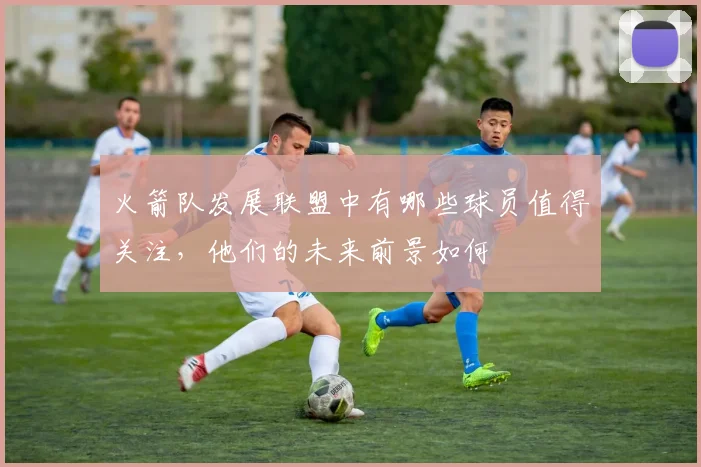 火箭队发展联盟中有哪些球员值得关注,他们的未来前景如何