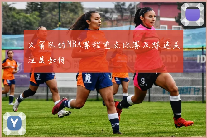 火箭队的NBA赛程重点比赛及球迷关注度如何